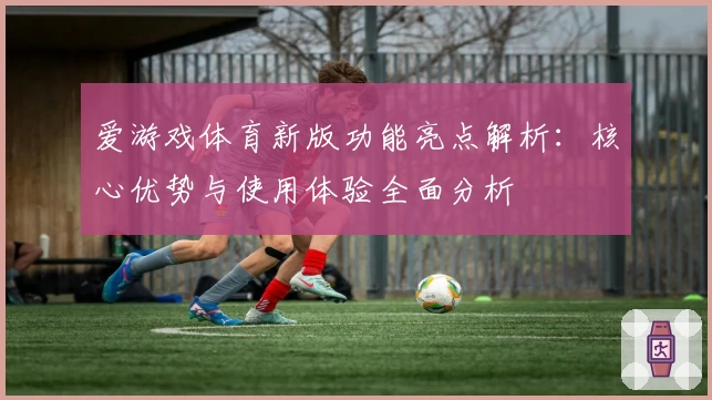 爱游戏体育新版功能亮点解析：核心优势与使用体验全面分析