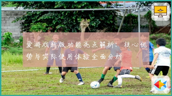 爱游戏新版功能亮点解析：核心优势与实际使用体验全面分析