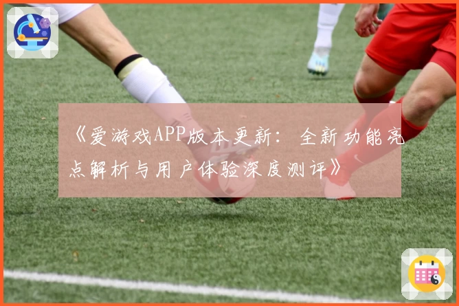 《爱游戏APP版本更新：全新功能亮点解析与用户体验深度测评》
