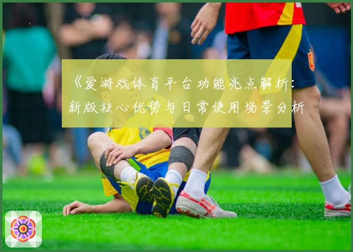 《爱游戏体育平台功能亮点解析：新版核心优势与日常使用场景分析》