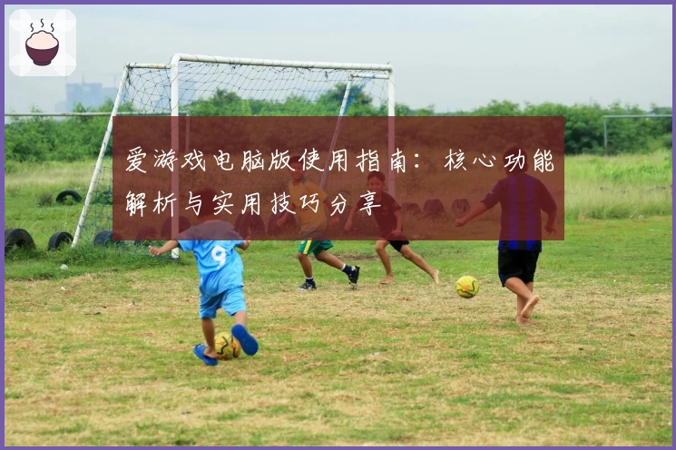 爱游戏电脑版使用指南：核心功能解析与实用技巧分享