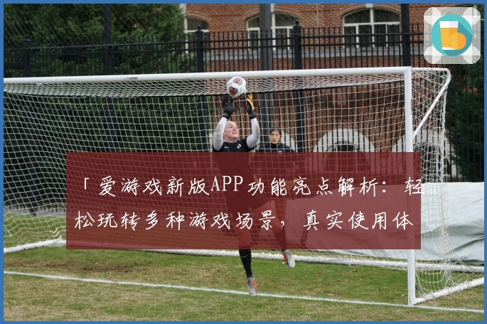 「爱游戏新版APP功能亮点解析：轻松玩转多种游戏场景，真实使用体验分享」