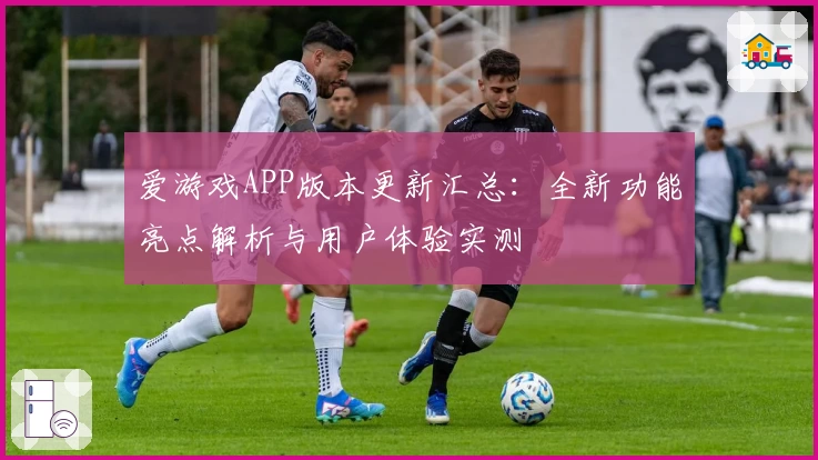 爱游戏APP版本更新汇总：全新功能亮点解析与用户体验实测