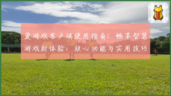 爱游戏客户端使用指南：畅享智慧游戏新体验，核心功能与实用技巧全解析