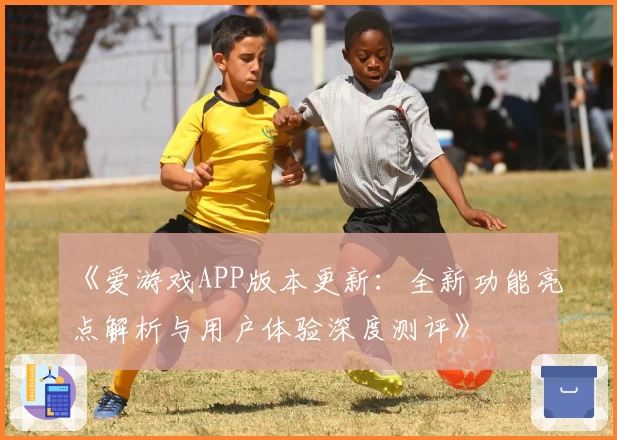 《爱游戏APP版本更新：全新功能亮点解析与用户体验深度测评》